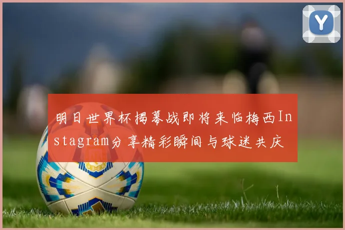 明日世界杯揭幕战即将来临梅西Instagram分享精彩瞬间与球迷共庆
