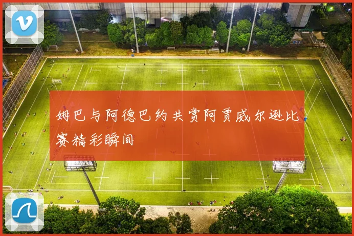 姆巴与阿德巴约共赏阿贾威尔逊比赛精彩瞬间