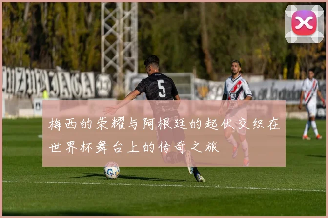 梅西的荣耀与阿根廷的起伏交织在世界杯舞台上的传奇之旅