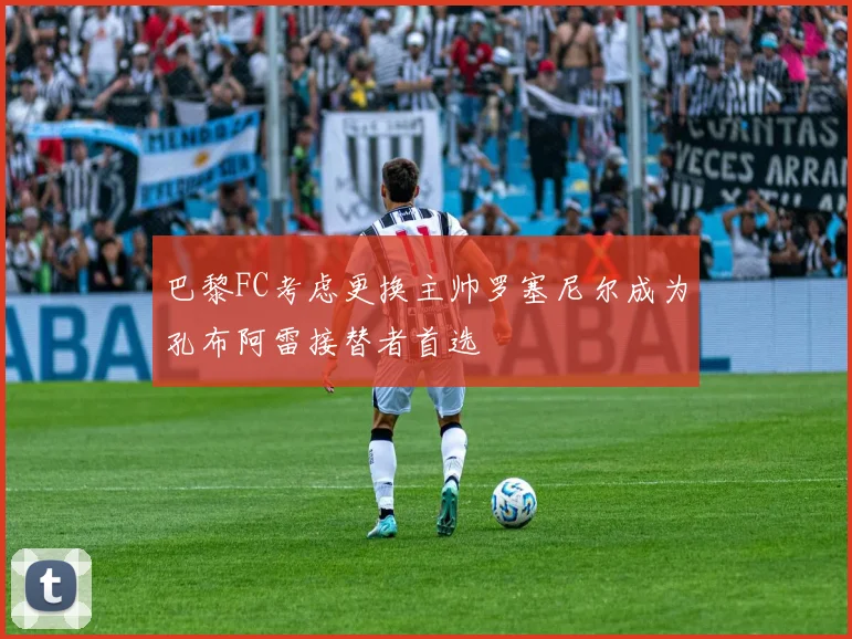 巴黎FC考虑更换主帅罗塞尼尔成为孔布阿雷接替者首选