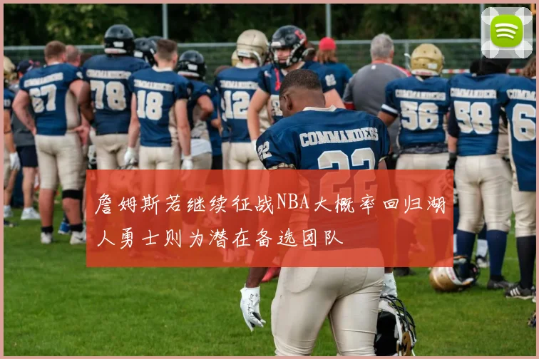 詹姆斯若继续征战NBA大概率回归湖人勇士则为潜在备选团队