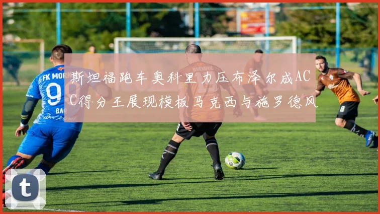 斯坦福跑车奥科里力压布泽尔成ACC得分王展现模板马克西与施罗德风采