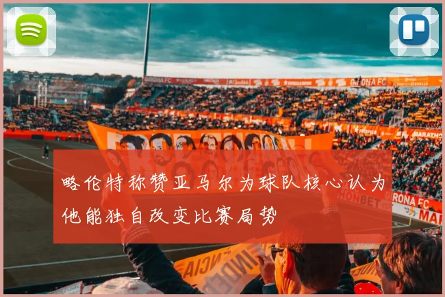 略伦特称赞亚马尔为球队核心认为他能独自改变比赛局势