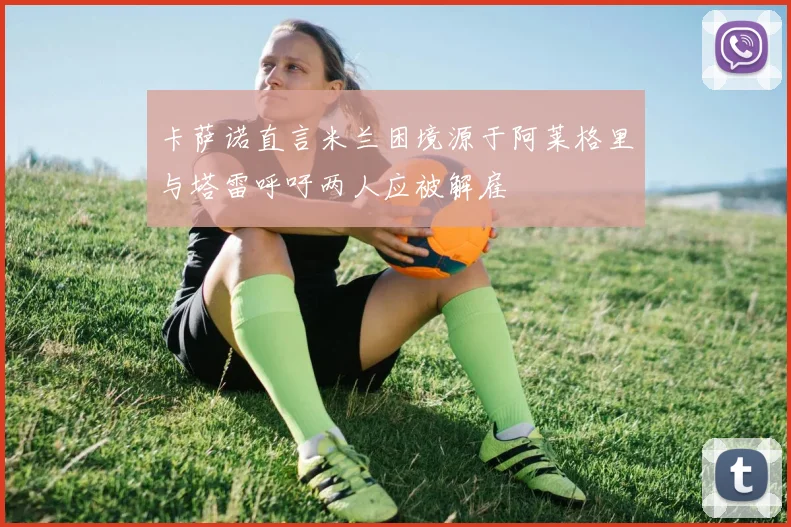 卡萨诺直言米兰困境源于阿莱格里与塔雷呼吁两人应被解雇