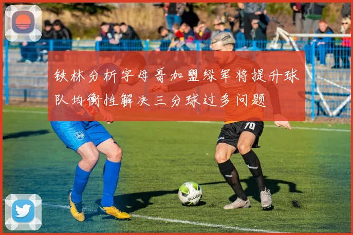 铁林分析字母哥加盟绿军将提升球队均衡性解决三分球过多问题