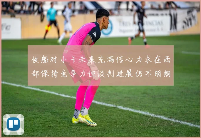 快船对小卡未来充满信心力求在西部保持竞争力但谈判进展仍不明朗