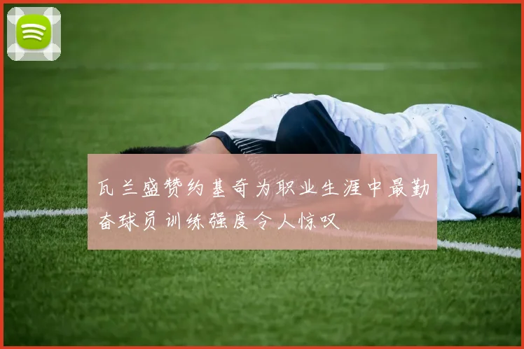 瓦兰盛赞约基奇为职业生涯中最勤奋球员训练强度令人惊叹