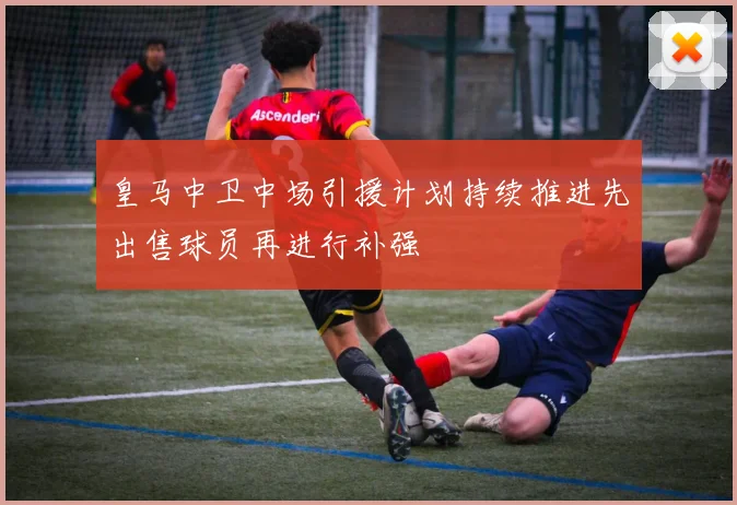 皇马中卫中场引援计划持续推进先出售球员再进行补强