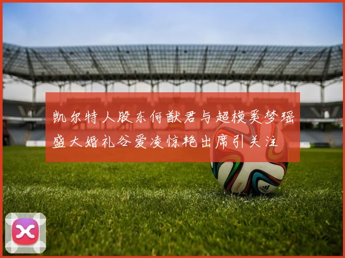 凯尔特人股东何猷君与超模奚梦瑶盛大婚礼谷爱凌惊艳出席引关注