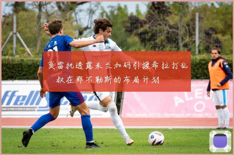 莫雷托透露米兰加码引援希拉打乱囧叔在那不勒斯的布局计划