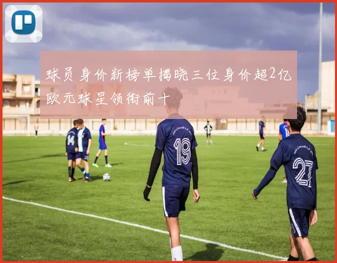 球员身价新榜单揭晓三位身价超2亿欧元球星领衔前十