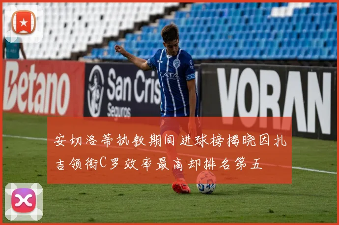 安切洛蒂执教期间进球榜揭晓因扎吉领衔C罗效率最高却排名第五