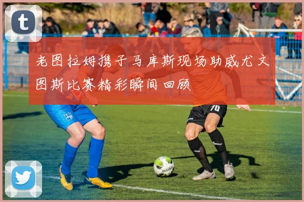 老图拉姆携子马库斯现场助威尤文图斯比赛精彩瞬间回顾