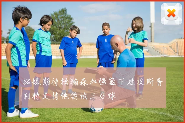 拓媒期待杨瀚森加强篮下进攻斯普利特支持他尝试三分球